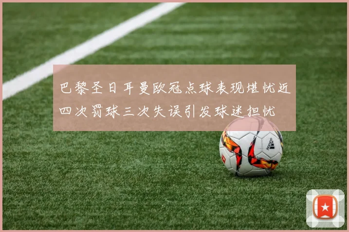 巴黎圣日耳曼欧冠点球表现堪忧近四次罚球三次失误引发球迷担忧