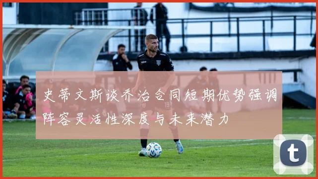 史蒂文斯谈乔治合同短期优势强调阵容灵活性深度与未来潜力