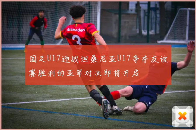国足U17迎战坦桑尼亚U17争夺友谊赛胜利的亚军对决即将开启