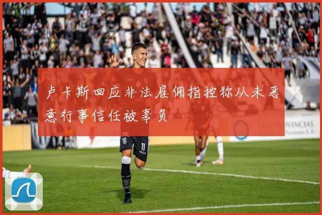 卢卡斯回应非法雇佣指控称从未恶意行事信任被辜负