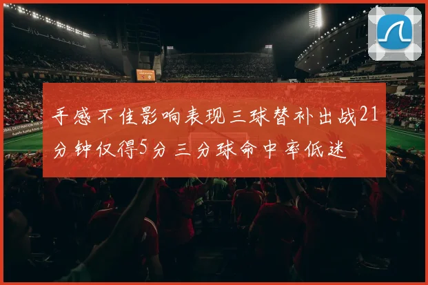 手感不佳影响表现三球替补出战21分钟仅得5分三分球命中率低迷