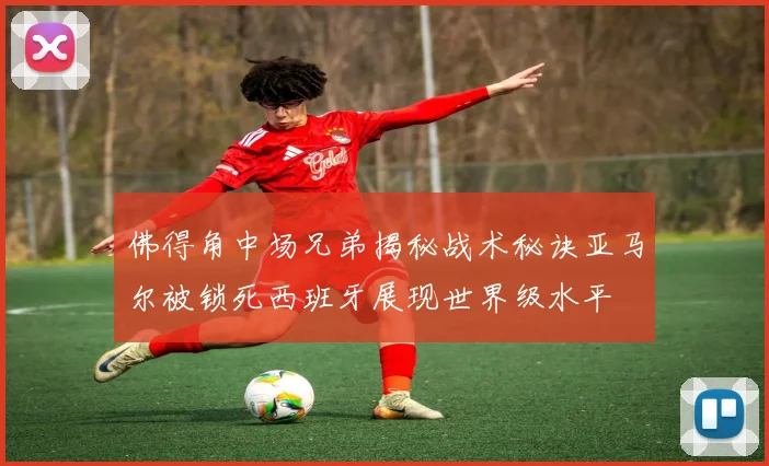佛得角中场兄弟揭秘战术秘诀亚马尔被锁死西班牙展现世界级水平