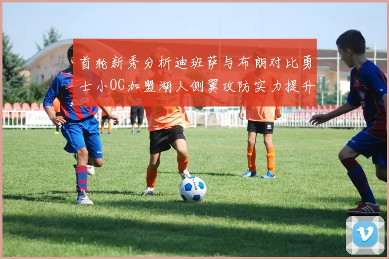 首轮新秀分析迪班萨与布朗对比勇士小OG加盟湖人侧翼攻防实力提升