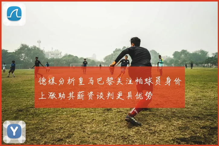 德媒分析皇马巴黎关注帕球员身价上涨助其薪资谈判更具优势