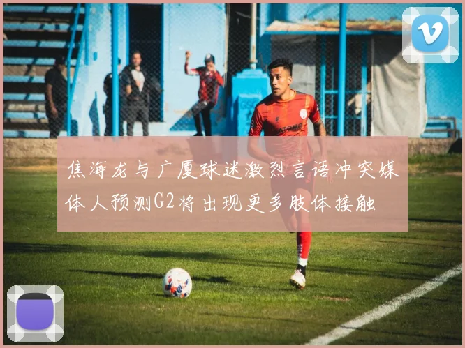 焦海龙与广厦球迷激烈言语冲突媒体人预测G2将出现更多肢体接触