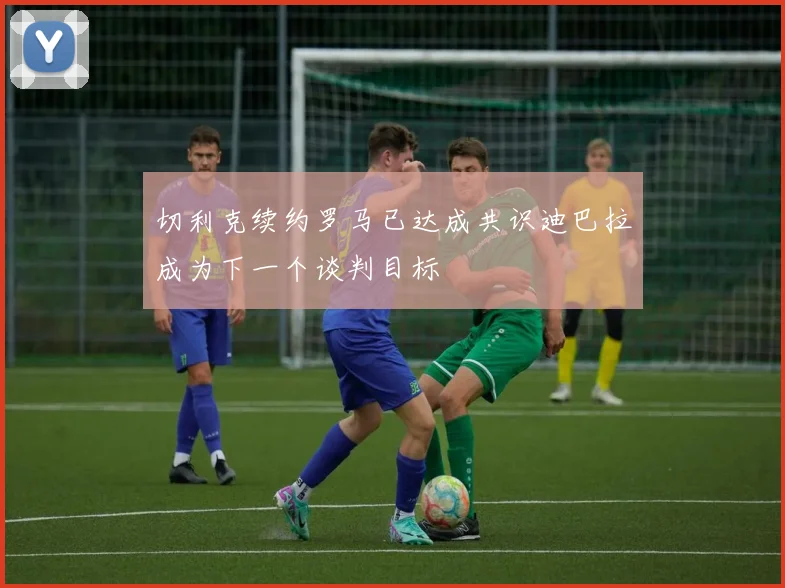 切利克续约罗马已达成共识迪巴拉成为下一个谈判目标