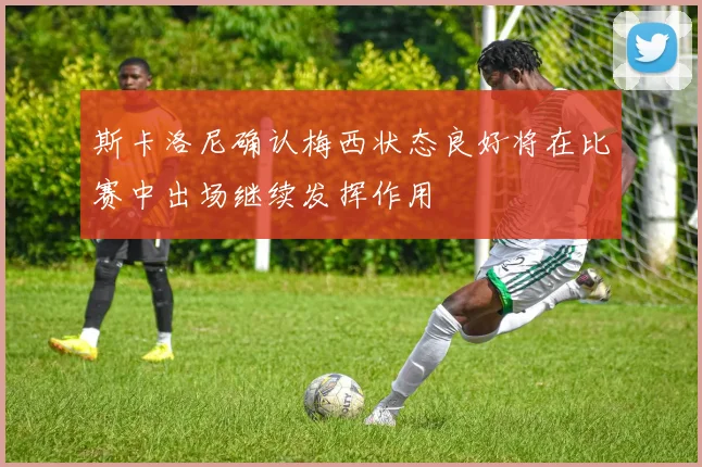 斯卡洛尼确认梅西状态良好将在比赛中出场继续发挥作用