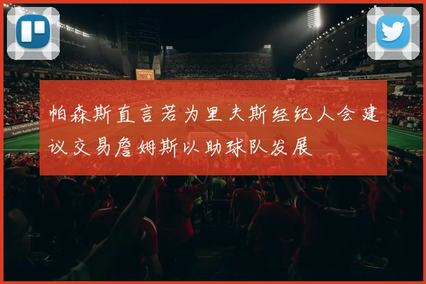 帕森斯直言若为里夫斯经纪人会建议交易詹姆斯以助球队发展