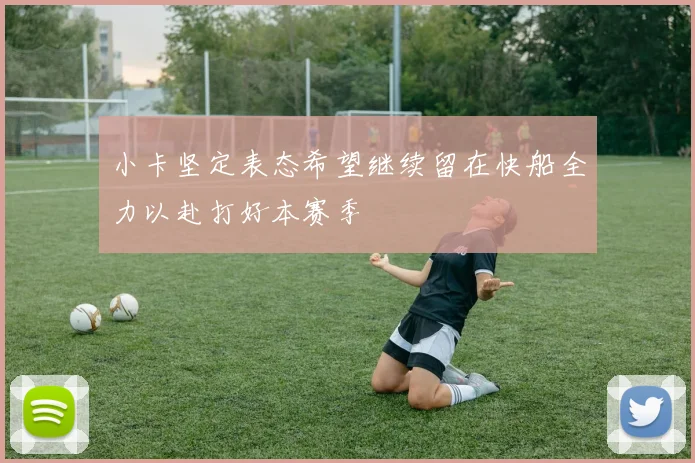 小卡坚定表态希望继续留在快船全力以赴打好本赛季