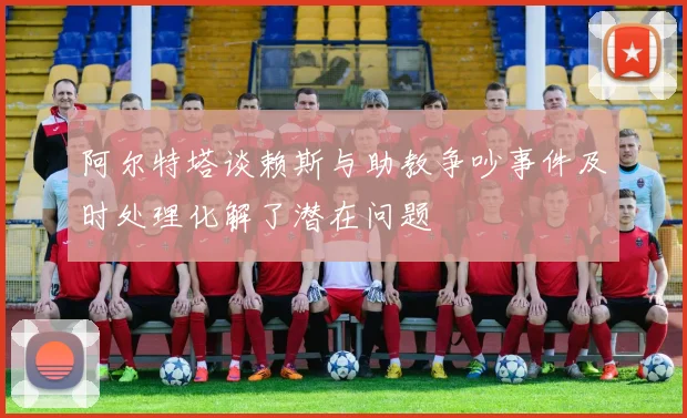 阿尔特塔谈赖斯与助教争吵事件及时处理化解了潜在问题