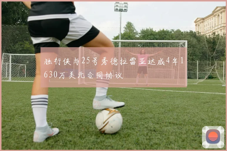 独行侠与25号秀德拉雷亚达成4年1630万美元合同协议