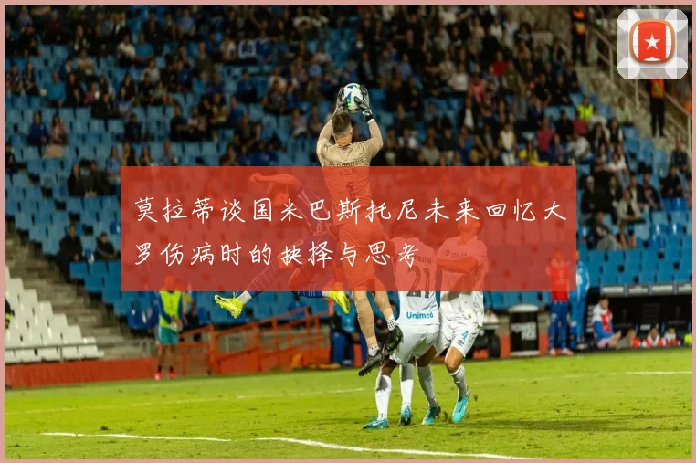 莫拉蒂谈国米巴斯托尼未来回忆大罗伤病时的抉择与思考