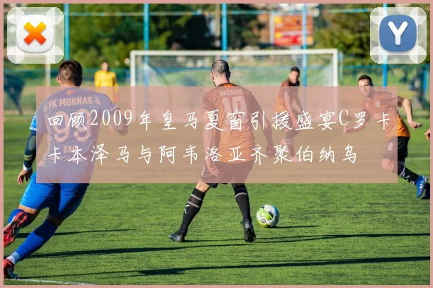 回顾2009年皇马夏窗引援盛宴C罗卡卡本泽马与阿韦洛亚齐聚伯纳乌